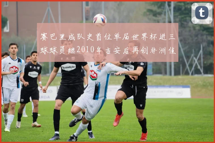 赛巴里成队史首位单届世界杯进三球球员继2010年吉安后再创非洲佳绩