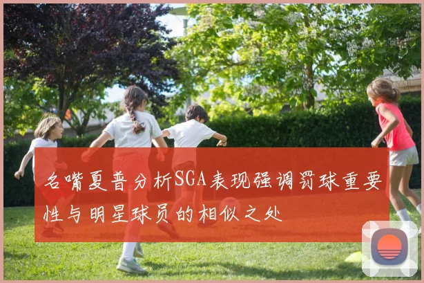 名嘴夏普分析SGA表现强调罚球重要性与明星球员的相似之处