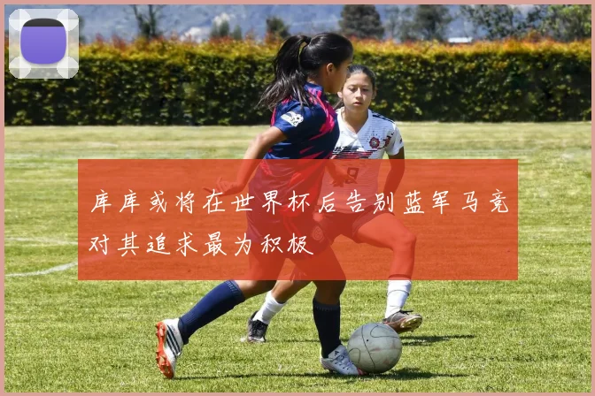 库库或将在世界杯后告别蓝军马竞对其追求最为积极