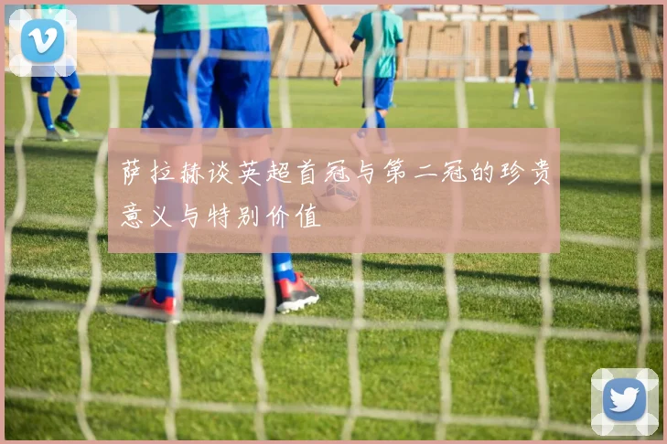 萨拉赫谈英超首冠与第二冠的珍贵意义与特别价值