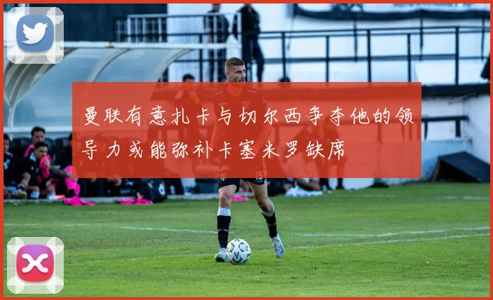 曼联有意扎卡与切尔西争夺他的领导力或能弥补卡塞米罗缺席