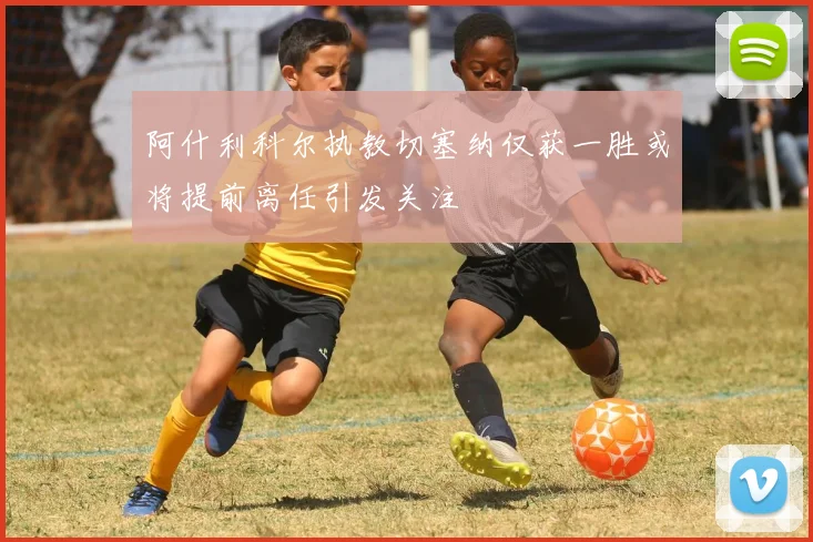 阿什利科尔执教切塞纳仅获一胜或将提前离任引发关注
