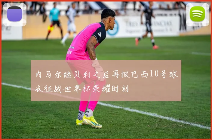 内马尔继贝利之后再披巴西10号球衣征战世界杯荣耀时刻