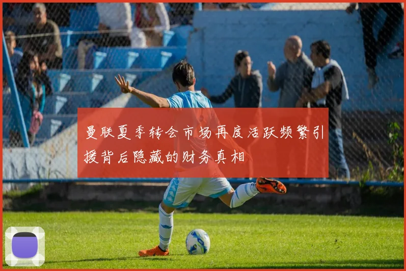 曼联夏季转会市场再度活跃频繁引援背后隐藏的财务真相