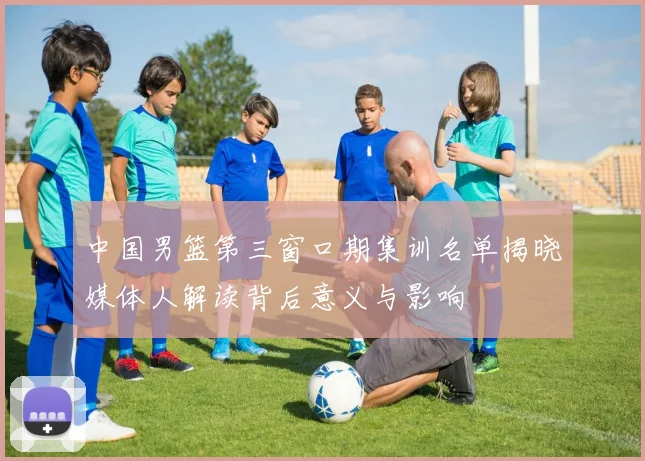 中国男篮第三窗口期集训名单揭晓媒体人解读背后意义与影响
