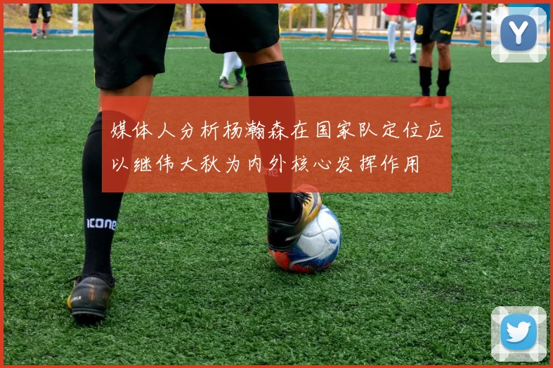 媒体人分析杨瀚森在国家队定位应以继伟大秋为内外核心发挥作用