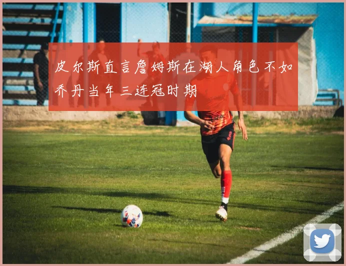 皮尔斯直言詹姆斯在湖人角色不如乔丹当年三连冠时期