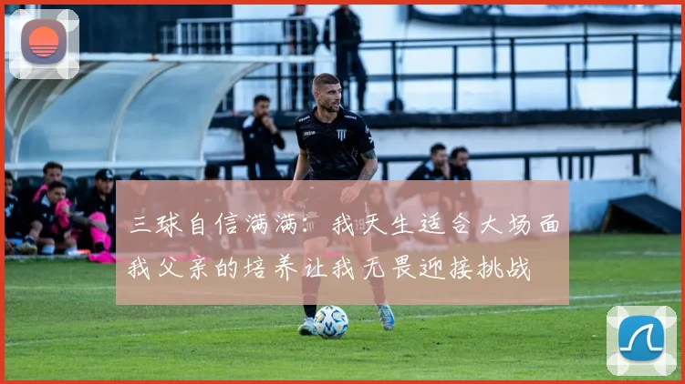 三球自信满满：我天生适合大场面我父亲的培养让我无畏迎接挑战