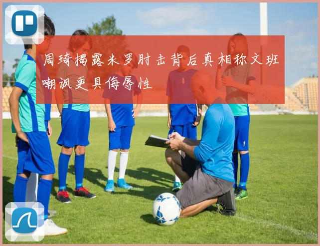 周琦揭露米罗肘击背后真相称文班嘲讽更具侮辱性