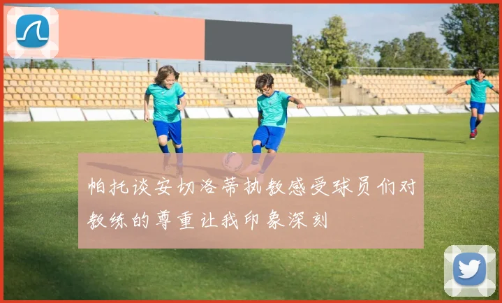 帕托谈安切洛蒂执教感受球员们对教练的尊重让我印象深刻