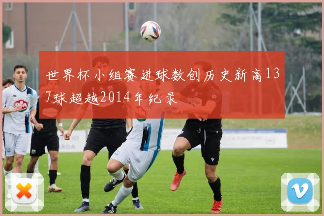 世界杯小组赛进球数创历史新高137球超越2014年纪录