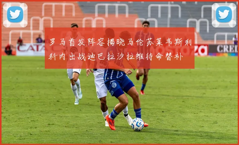罗马首发阵容揭晓马伦苏莱韦斯利科内出战迪巴拉沙拉维待命替补