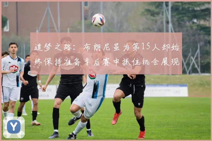 追梦之路：布朗尼虽为第15人却始终保持准备季后赛中抓住机会展现自我