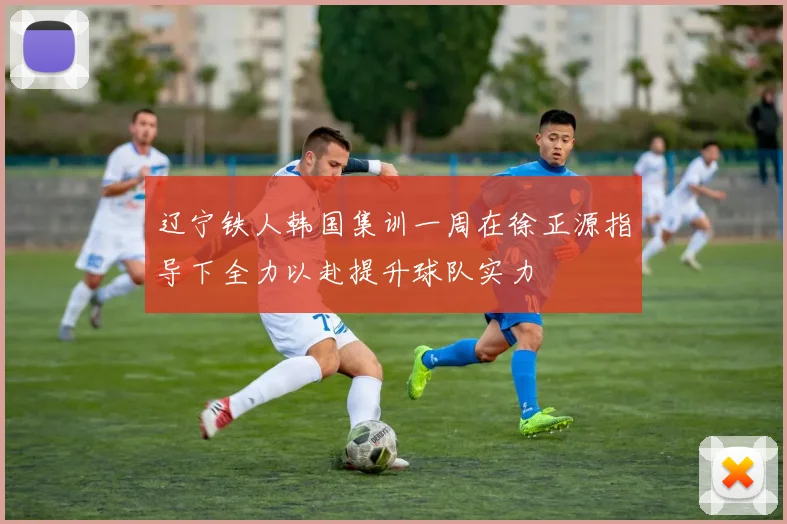 辽宁铁人韩国集训一周在徐正源指导下全力以赴提升球队实力