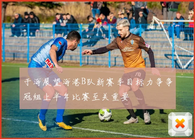 于海展望海港B队新赛季目标力争争冠组上半年比赛至关重要