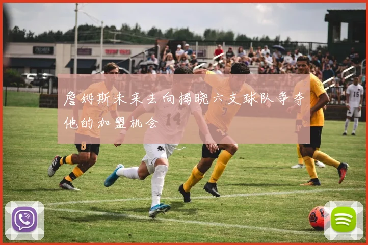 詹姆斯未来去向揭晓六支球队争夺他的加盟机会